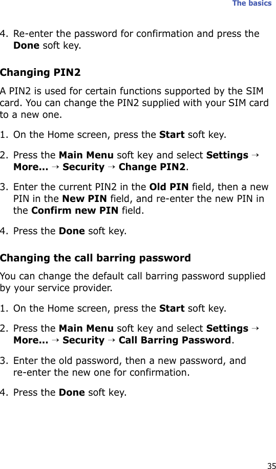 The basics354. Re-enter the password for confirmation and press the Done soft key. Changing PIN2A PIN2 is used for certain functions supported by the SIM card. You can change the PIN2 supplied with your SIM card to a new one. 1. On the Home screen, press the Start soft key.2. Press the Main Menu soft key and select Settings → More... → Security → Change PIN2.3. Enter the current PIN2 in the Old PIN field, then a new PIN in the New PIN field, and re-enter the new PIN in the Confirm new PIN field.4. Press the Done soft key.Changing the call barring passwordYou can change the default call barring password supplied by your service provider.1. On the Home screen, press the Start soft key.2. Press the Main Menu soft key and select Settings → More... → Security → Call Barring Password.3. Enter the old password, then a new password, and re-enter the new one for confirmation.4. Press the Done soft key.