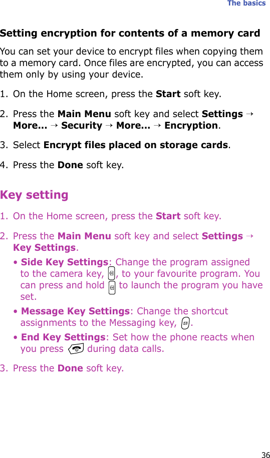 The basics36Setting encryption for contents of a memory cardYou can set your device to encrypt files when copying them to a memory card. Once files are encrypted, you can access them only by using your device.1. On the Home screen, press the Start soft key.2. Press the Main Menu soft key and select Settings → More... → Security → More... → Encryption.3. Select Encrypt files placed on storage cards.4. Press the Done soft key.Key setting1. On the Home screen, press the Start soft key.2. Press the Main Menu soft key and select Settings → Key Settings.• Side Key Settings: Change the program assigned to the camera key,  , to your favourite program. You can press and hold   to launch the program you have set.• Message Key Settings: Change the shortcut assignments to the Messaging key,  .• End Key Settings: Set how the phone reacts when you press   during data calls.3. Press the Done soft key.