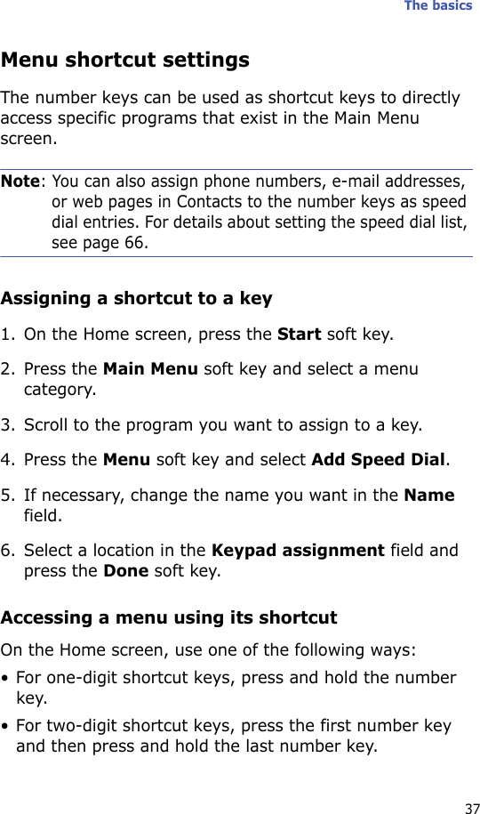 The basics37Menu shortcut settingsThe number keys can be used as shortcut keys to directly access specific programs that exist in the Main Menu screen.Note: You can also assign phone numbers, e-mail addresses, or web pages in Contacts to the number keys as speed dial entries. For details about setting the speed dial list, see page 66.Assigning a shortcut to a key1. On the Home screen, press the Start soft key.2. Press the Main Menu soft key and select a menu category.3. Scroll to the program you want to assign to a key.4. Press the Menu soft key and select Add Speed Dial.5. If necessary, change the name you want in the Name field.6. Select a location in the Keypad assignment field and press the Done soft key.Accessing a menu using its shortcutOn the Home screen, use one of the following ways:• For one-digit shortcut keys, press and hold the number key.• For two-digit shortcut keys, press the first number key and then press and hold the last number key.