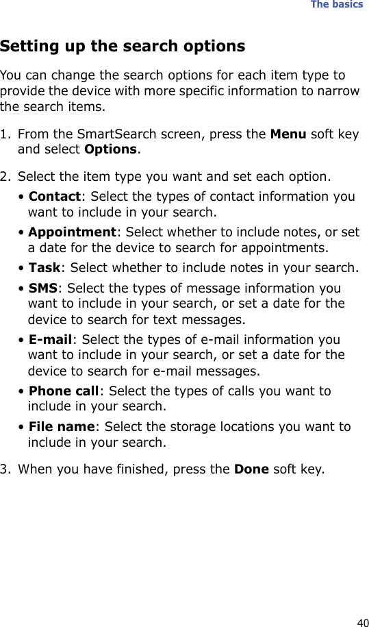The basics40Setting up the search optionsYou can change the search options for each item type to provide the device with more specific information to narrow the search items.1. From the SmartSearch screen, press the Menu soft key and select Options.2. Select the item type you want and set each option.• Contact: Select the types of contact information you want to include in your search.• Appointment: Select whether to include notes, or set a date for the device to search for appointments.• Task: Select whether to include notes in your search.• SMS: Select the types of message information you want to include in your search, or set a date for the device to search for text messages.• E-mail: Select the types of e-mail information you want to include in your search, or set a date for the device to search for e-mail messages.• Phone call: Select the types of calls you want to include in your search.• File name: Select the storage locations you want to include in your search.3. When you have finished, press the Done soft key.