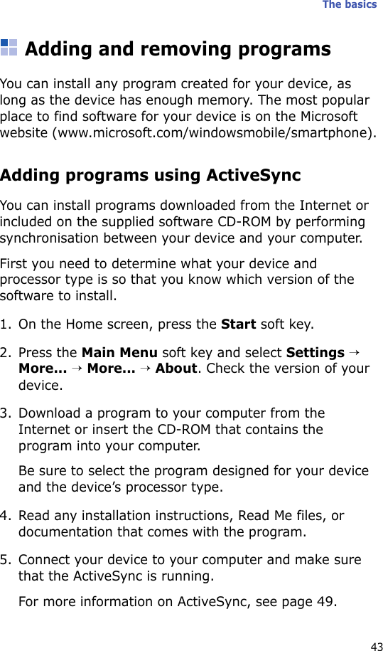 The basics43Adding and removing programsYou can install any program created for your device, as long as the device has enough memory. The most popular place to find software for your device is on the Microsoft website (www.microsoft.com/windowsmobile/smartphone).Adding programs using ActiveSyncYou can install programs downloaded from the Internet or included on the supplied software CD-ROM by performing synchronisation between your device and your computer. First you need to determine what your device and processor type is so that you know which version of the software to install.1. On the Home screen, press the Start soft key.2. Press the Main Menu soft key and select Settings → More... → More... → About. Check the version of your device.3. Download a program to your computer from the Internet or insert the CD-ROM that contains the program into your computer. Be sure to select the program designed for your device and the device’s processor type.4. Read any installation instructions, Read Me files, or documentation that comes with the program. 5. Connect your device to your computer and make sure that the ActiveSync is running.For more information on ActiveSync, see page 49.