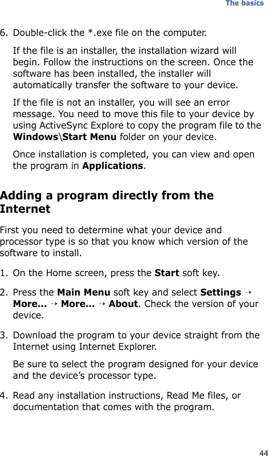 The basics446. Double-click the *.exe file on the computer.If the file is an installer, the installation wizard will begin. Follow the instructions on the screen. Once the software has been installed, the installer will automatically transfer the software to your device.If the file is not an installer, you will see an error message. You need to move this file to your device by using ActiveSync Explore to copy the program file to the Windows\Start Menu folder on your device. Once installation is completed, you can view and open the program in Applications.Adding a program directly from the InternetFirst you need to determine what your device and processor type is so that you know which version of the software to install.1. On the Home screen, press the Start soft key.2. Press the Main Menu soft key and select Settings → More... → More... → About. Check the version of your device.3. Download the program to your device straight from the Internet using Internet Explorer. Be sure to select the program designed for your device and the device’s processor type.4. Read any installation instructions, Read Me files, or documentation that comes with the program. 