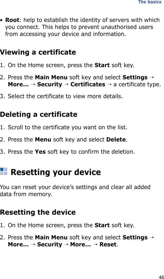 The basics46•Root: help to establish the identity of servers with which you connect. This helps to prevent unauthorised users from accessing your device and information.Viewing a certificate1. On the Home screen, press the Start soft key.2. Press the Main Menu soft key and select Settings → More... → Security → Certificates → a certificate type.3. Select the certificate to view more details.Deleting a certificate 1. Scroll to the certificate you want on the list.2. Press the Menu soft key and select Delete.3. Press the Yes soft key to confirm the deletion.Resetting your deviceYou can reset your device’s settings and clear all added data from memory.Resetting the device1. On the Home screen, press the Start soft key.2. Press the Main Menu soft key and select Settings → More... → Security → More... → Reset.