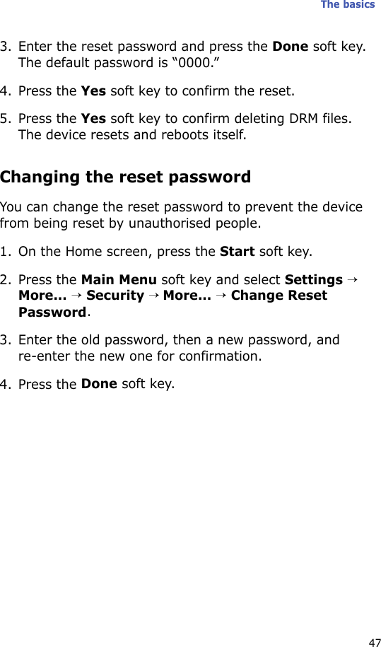The basics473. Enter the reset password and press the Done soft key. The default password is “0000.”4. Press the Yes soft key to confirm the reset. 5. Press the Yes soft key to confirm deleting DRM files. The device resets and reboots itself.Changing the reset passwordYou can change the reset password to prevent the device from being reset by unauthorised people.1. On the Home screen, press the Start soft key.2. Press the Main Menu soft key and select Settings → More... → Security → More... → Change Reset Password.3. Enter the old password, then a new password, and re-enter the new one for confirmation.4. Press the Done soft key.