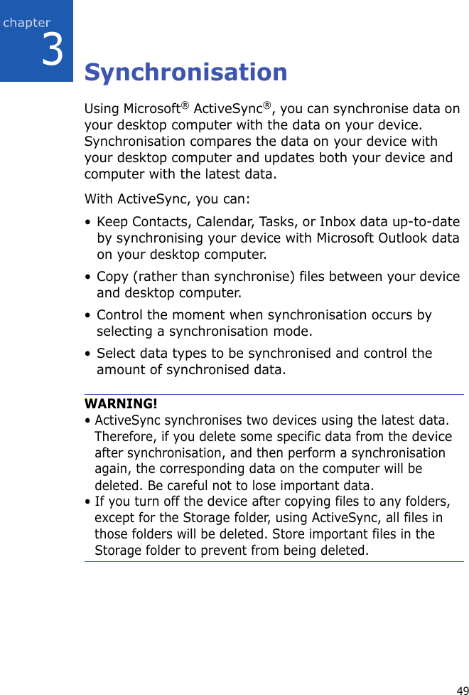 493SynchronisationUsing Microsoft® ActiveSync®, you can synchronise data on your desktop computer with the data on your device. Synchronisation compares the data on your device with your desktop computer and updates both your device and computer with the latest data.With ActiveSync, you can:• Keep Contacts, Calendar, Tasks, or Inbox data up-to-date by synchronising your device with Microsoft Outlook data on your desktop computer.• Copy (rather than synchronise) files between your device and desktop computer.• Control the moment when synchronisation occurs by selecting a synchronisation mode.• Select data types to be synchronised and control the amount of synchronised data.WARNING!• ActiveSync synchronises two devices using the latest data. Therefore, if you delete some specific data from the device after synchronisation, and then perform a synchronisation again, the corresponding data on the computer will be deleted. Be careful not to lose important data.• If you turn off the device after copying files to any folders, except for the Storage folder, using ActiveSync, all files in those folders will be deleted. Store important files in the Storage folder to prevent from being deleted.