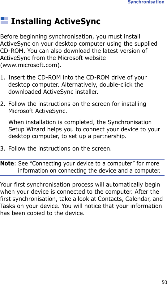 Synchronisation50Installing ActiveSyncBefore beginning synchronisation, you must install ActiveSync on your desktop computer using the supplied CD-ROM. You can also download the latest version of ActiveSync from the Microsoft website (www.microsoft.com).1. Insert the CD-ROM into the CD-ROM drive of your desktop computer. Alternatively, double-click the downloaded ActiveSync installer.2. Follow the instructions on the screen for installing Microsoft ActiveSync.When installation is completed, the Synchronisation Setup Wizard helps you to connect your device to your desktop computer, to set up a partnership.3. Follow the instructions on the screen.Note: See “Connecting your device to a computer” for more information on connecting the device and a computer.Your first synchronisation process will automatically begin when your device is connected to the computer. After the first synchronisation, take a look at Contacts, Calendar, and Tasks on your device. You will notice that your information has been copied to the device.