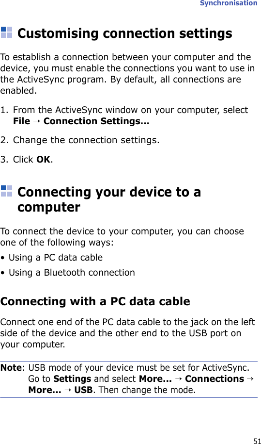 Synchronisation51Customising connection settingsTo establish a connection between your computer and the device, you must enable the connections you want to use in the ActiveSync program. By default, all connections are enabled.1. From the ActiveSync window on your computer, select File → Connection Settings...2. Change the connection settings.3. Click OK.Connecting your device to a computerTo connect the device to your computer, you can choose one of the following ways:• Using a PC data cable• Using a Bluetooth connectionConnecting with a PC data cable Connect one end of the PC data cable to the jack on the left side of the device and the other end to the USB port on your computer.Note: USB mode of your device must be set for ActiveSync. Go to Settings and select More... → Connections → More... → USB. Then change the mode.