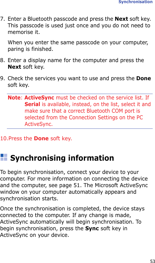 Synchronisation537. Enter a Bluetooth passcode and press the Next soft key. This passcode is used just once and you do not need to memorise it.When you enter the same passcode on your computer, paring is finished.8. Enter a display name for the computer and press the Next soft key.9. Check the services you want to use and press the Done soft key.Note: ActiveSync must be checked on the service list. If Serial is available, instead, on the list, select it and make sure that a correct Bluetooth COM port is selected from the Connection Settings on the PC ActiveSync.10.Press the Done soft key.Synchronising informationTo begin synchronisation, connect your device to your computer. For more information on connecting the device and the computer, see page 51. The Microsoft ActiveSync window on your computer automatically appears and synchronisation starts.Once the synchronisation is completed, the device stays connected to the computer. If any change is made, ActiveSync automatically will begin synchronisation. To begin synchronisation, press the Sync soft key in ActiveSync on your device.