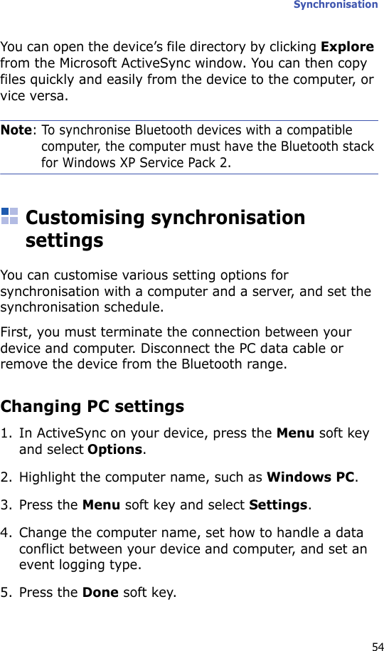 Synchronisation54You can open the device’s file directory by clicking Explore from the Microsoft ActiveSync window. You can then copy files quickly and easily from the device to the computer, or vice versa.Note: To synchronise Bluetooth devices with a compatible computer, the computer must have the Bluetooth stack for Windows XP Service Pack 2.Customising synchronisation settingsYou can customise various setting options for synchronisation with a computer and a server, and set the synchronisation schedule.First, you must terminate the connection between your device and computer. Disconnect the PC data cable or remove the device from the Bluetooth range.Changing PC settings1. In ActiveSync on your device, press the Menu soft key and select Options.2. Highlight the computer name, such as Windows PC.3. Press the Menu soft key and select Settings.4. Change the computer name, set how to handle a data conflict between your device and computer, and set an event logging type.5. Press the Done soft key.