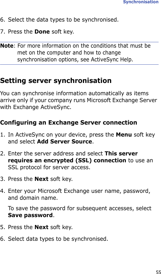 Synchronisation556. Select the data types to be synchronised.7. Press the Done soft key.Note: For more information on the conditions that must be met on the computer and how to change synchronisation options, see ActiveSync Help.Setting server synchronisationYou can synchronise information automatically as items arrive only if your company runs Microsoft Exchange Server with Exchange ActiveSync.Configuring an Exchange Server connection1. In ActiveSync on your device, press the Menu soft key and select Add Server Source.2. Enter the server address and select This server requires an encrypted (SSL) connection to use an SSL protocol for server access.3. Press the Next soft key.4. Enter your Microsoft Exchange user name, password, and domain name.To save the password for subsequent accesses, select Save password.5. Press the Next soft key.6. Select data types to be synchronised.