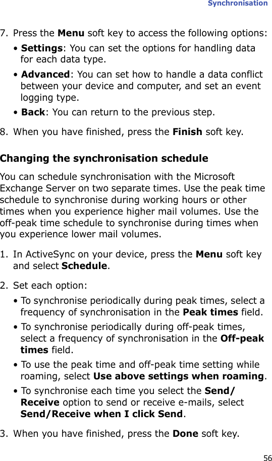 Synchronisation567. Press the Menu soft key to access the following options:• Settings: You can set the options for handling data for each data type.• Advanced: You can set how to handle a data conflict between your device and computer, and set an event logging type.• Back: You can return to the previous step.8. When you have finished, press the Finish soft key.Changing the synchronisation scheduleYou can schedule synchronisation with the Microsoft Exchange Server on two separate times. Use the peak time schedule to synchronise during working hours or other times when you experience higher mail volumes. Use the off-peak time schedule to synchronise during times when you experience lower mail volumes.1. In ActiveSync on your device, press the Menu soft key and select Schedule.2. Set each option:• To synchronise periodically during peak times, select a frequency of synchronisation in the Peak times field.• To synchronise periodically during off-peak times, select a frequency of synchronisation in the Off-peak times field.• To use the peak time and off-peak time setting while roaming, select Use above settings when roaming.• To synchronise each time you select the Send/Receive option to send or receive e-mails, select Send/Receive when I click Send.3. When you have finished, press the Done soft key.