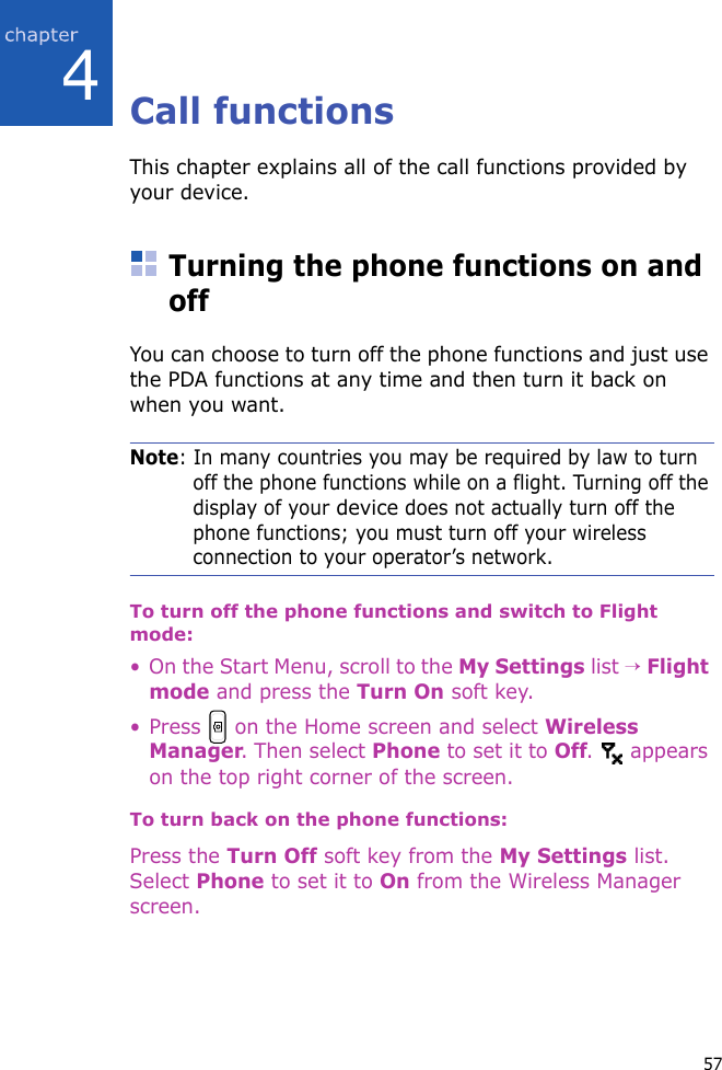 574Call functionsThis chapter explains all of the call functions provided by your device.Turning the phone functions on and offYou can choose to turn off the phone functions and just use the PDA functions at any time and then turn it back on when you want.Note: In many countries you may be required by law to turn off the phone functions while on a flight. Turning off the display of your device does not actually turn off the phone functions; you must turn off your wireless connection to your operator’s network.To turn off the phone functions and switch to Flight mode:• On the Start Menu, scroll to the My Settings list → Flight mode and press the Turn On soft key. • Press   on the Home screen and select Wireless Manager. Then select Phone to set it to Off.  appears on the top right corner of the screen.To turn back on the phone functions:Press the Turn Off soft key from the My Settings list. Select Phone to set it to On from the Wireless Manager screen.