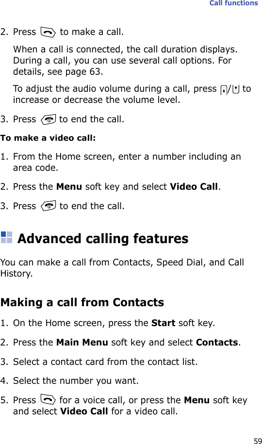 Call functions592. Press   to make a call.When a call is connected, the call duration displays. During a call, you can use several call options. For details, see page 63.To adjust the audio volume during a call, press  /  to increase or decrease the volume level.3. Press   to end the call.To make a video call:1. From the Home screen, enter a number including an area code.2. Press the Menu soft key and select Video Call.3. Press   to end the call.Advanced calling featuresYou can make a call from Contacts, Speed Dial, and Call History.Making a call from Contacts1. On the Home screen, press the Start soft key.2. Press the Main Menu soft key and select Contacts.3. Select a contact card from the contact list.4. Select the number you want.5. Press   for a voice call, or press the Menu soft key and select Video Call for a video call.