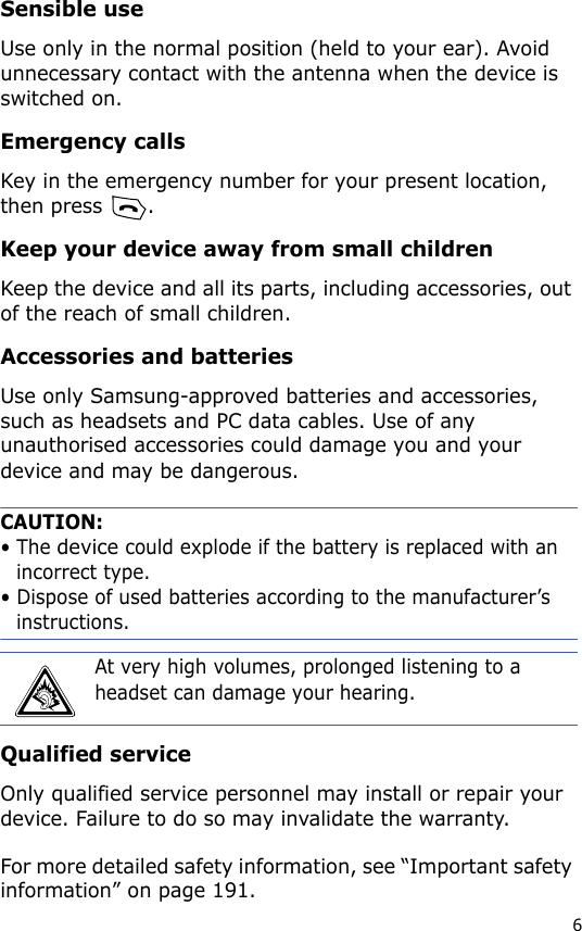 6Sensible useUse only in the normal position (held to your ear). Avoid unnecessary contact with the antenna when the device is switched on.Emergency callsKey in the emergency number for your present location, then press  .Keep your device away from small childrenKeep the device and all its parts, including accessories, out of the reach of small children.Accessories and batteriesUse only Samsung-approved batteries and accessories, such as headsets and PC data cables. Use of any unauthorised accessories could damage you and your device and may be dangerous. CAUTION:• The device could explode if the battery is replaced with an incorrect type.• Dispose of used batteries according to the manufacturer’s instructions.Qualified serviceOnly qualified service personnel may install or repair your device. Failure to do so may invalidate the warranty.For more detailed safety information, see “Important safety information” on page 191.At very high volumes, prolonged listening to a headset can damage your hearing.