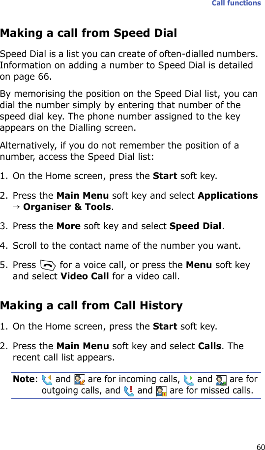 Call functions60Making a call from Speed DialSpeed Dial is a list you can create of often-dialled numbers. Information on adding a number to Speed Dial is detailed on page 66.By memorising the position on the Speed Dial list, you can dial the number simply by entering that number of the speed dial key. The phone number assigned to the key appears on the Dialling screen. Alternatively, if you do not remember the position of a number, access the Speed Dial list:1. On the Home screen, press the Start soft key.2. Press the Main Menu soft key and select Applications → Organiser &amp; Tools.3. Press the More soft key and select Speed Dial.4. Scroll to the contact name of the number you want.5. Press   for a voice call, or press the Menu soft key and select Video Call for a video call.Making a call from Call History1. On the Home screen, press the Start soft key.2. Press the Main Menu soft key and select Calls. The recent call list appears.Note:   and   are for incoming calls,   and   are for outgoing calls, and   and   are for missed calls.