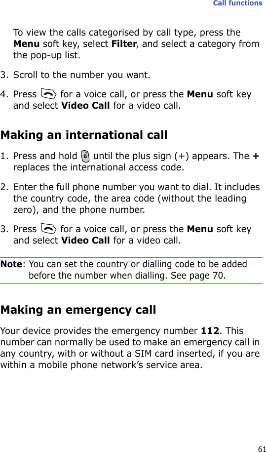 Call functions61To view the calls categorised by call type, press the Menu soft key, select Filter, and select a category from the pop-up list.3. Scroll to the number you want.4. Press   for a voice call, or press the Menu soft key and select Video Call for a video call.Making an international call1. Press and hold   until the plus sign (+) appears. The + replaces the international access code.2. Enter the full phone number you want to dial. It includes the country code, the area code (without the leading zero), and the phone number.3. Press   for a voice call, or press the Menu soft key and select Video Call for a video call.Note: You can set the country or dialling code to be added before the number when dialling. See page 70.Making an emergency callYour device provides the emergency number 112. This number can normally be used to make an emergency call in any country, with or without a SIM card inserted, if you are within a mobile phone network’s service area.
