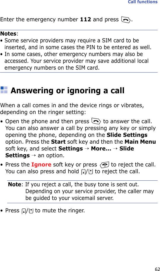 Call functions62Enter the emergency number 112 and press  .Notes: • Some service providers may require a SIM card to be inserted, and in some cases the PIN to be entered as well.• In some cases, other emergency numbers may also be accessed. Your service provider may save additional local emergency numbers on the SIM card.Answering or ignoring a callWhen a call comes in and the device rings or vibrates, depending on the ringer setting:• Open the phone and then press   to answer the call. You can also answer a call by pressing any key or simply opening the phone, depending on the Slide Settings option. Press the Start soft key and then the Main Menu soft key, and select Settings → More... → Slide Settings → an option.• Press the Ignore soft key or press   to reject the call. You can also press and hold  /  to reject the call.Note: If you reject a call, the busy tone is sent out. Depending on your service provider, the caller may be guided to your voicemail server.• Press  /  to mute the ringer.
