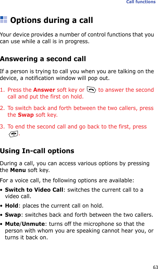 Call functions63Options during a callYour device provides a number of control functions that you can use while a call is in progress.Answering a second callIf a person is trying to call you when you are talking on the device, a notification window will pop out.1. Press the Answer soft key or   to answer the second call and put the first on hold.2. To switch back and forth between the two callers, press the Swap soft key.3. To end the second call and go back to the first, press .Using In-call optionsDuring a call, you can access various options by pressing the Menu soft key. For a voice call, the following options are available:•Switch to Video Call: switches the current call to a video call.•Hold: places the current call on hold.•Swap: switches back and forth between the two callers.•Mute/Unmute: turns off the microphone so that the person with whom you are speaking cannot hear you, or turns it back on.