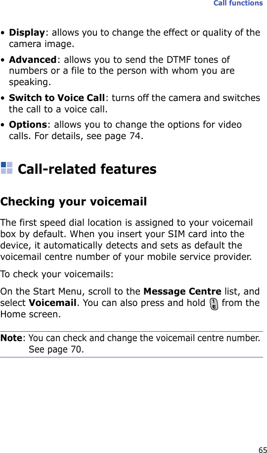 Call functions65•Display: allows you to change the effect or quality of the camera image.•Advanced: allows you to send the DTMF tones of numbers or a file to the person with whom you are speaking. •Switch to Voice Call: turns off the camera and switches the call to a voice call.•Options: allows you to change the options for video calls. For details, see page 74.Call-related featuresChecking your voicemailThe first speed dial location is assigned to your voicemail box by default. When you insert your SIM card into the device, it automatically detects and sets as default the voicemail centre number of your mobile service provider.To check your voicemails:On the Start Menu, scroll to the Message Centre list, and select Voicemail. You can also press and hold   from the Home screen. Note: You can check and change the voicemail centre number. See page 70.