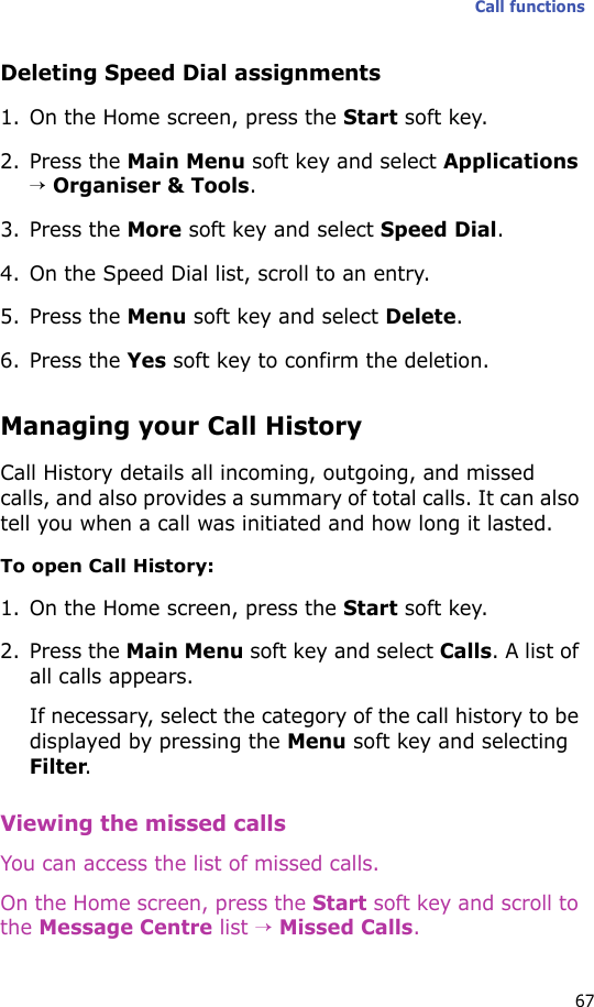 Call functions67Deleting Speed Dial assignments1. On the Home screen, press the Start soft key.2. Press the Main Menu soft key and select Applications → Organiser &amp; Tools.3. Press the More soft key and select Speed Dial.4. On the Speed Dial list, scroll to an entry.5. Press the Menu soft key and select Delete.6. Press the Yes soft key to confirm the deletion.Managing your Call HistoryCall History details all incoming, outgoing, and missed calls, and also provides a summary of total calls. It can also tell you when a call was initiated and how long it lasted.To open Call History:1. On the Home screen, press the Start soft key. 2. Press the Main Menu soft key and select Calls. A list of all calls appears.If necessary, select the category of the call history to be displayed by pressing the Menu soft key and selecting Filter.Viewing the missed callsYou can access the list of missed calls.On the Home screen, press the Start soft key and scroll to the Message Centre list → Missed Calls.