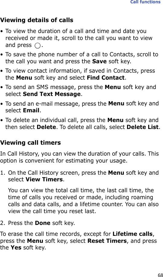 Call functions68Viewing details of calls• To view the duration of a call and time and date you received or made it, scroll to the call you want to view and press  .• To save the phone number of a call to Contacts, scroll to the call you want and press the Save soft key.• To view contact information, if saved in Contacts, press the Menu soft key and select Find Contact.• To send an SMS message, press the Menu soft key and select Send Text Message.• To send an e-mail message, press the Menu soft key and select Email.• To delete an individual call, press the Menu soft key and then select Delete. To delete all calls, select Delete List.Viewing call timersIn Call History, you can view the duration of your calls. This option is convenient for estimating your usage.1. On the Call History screen, press the Menu soft key and select View Timers.You can view the total call time, the last call time, the time of calls you received or made, including roaming calls and data calls, and a lifetime counter. You can also view the call time you reset last.2. Press the Done soft key.To erase the call time records, except for Lifetime calls, press the Menu soft key, select Reset Timers, and press the Yes soft key.