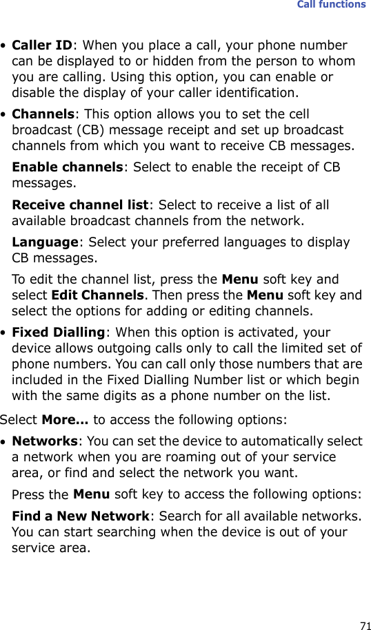 Call functions71•Caller ID: When you place a call, your phone number can be displayed to or hidden from the person to whom you are calling. Using this option, you can enable or disable the display of your caller identification.•Channels: This option allows you to set the cell broadcast (CB) message receipt and set up broadcast channels from which you want to receive CB messages.Enable channels: Select to enable the receipt of CB messages.Receive channel list: Select to receive a list of all available broadcast channels from the network.Language: Select your preferred languages to display CB messages.To edit the channel list, press the Menu soft key and select Edit Channels. Then press the Menu soft key and select the options for adding or editing channels.•Fixed Dialling: When this option is activated, your device allows outgoing calls only to call the limited set of phone numbers. You can call only those numbers that are included in the Fixed Dialling Number list or which begin with the same digits as a phone number on the list.Select More... to access the following options:•Networks: You can set the device to automatically select a network when you are roaming out of your service area, or find and select the network you want.Press the Menu soft key to access the following options:Find a New Network: Search for all available networks. You can start searching when the device is out of your service area.