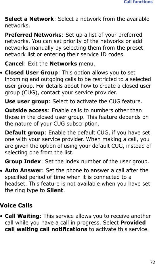 Call functions72Select a Network: Select a network from the available networks.Preferred Networks: Set up a list of your preferred networks. You can set priority of the networks or add networks manually by selecting them from the preset network list or entering their service ID codes.Cancel: Exit the Networks menu.•Closed User Group: This option allows you to set incoming and outgoing calls to be restricted to a selected user group. For details about how to create a closed user group (CUG), contact your service provider.Use user group: Select to activate the CUG feature.Outside access: Enable calls to numbers other than those in the closed user group. This feature depends on the nature of your CUG subscription.Default group: Enable the default CUG, if you have set one with your service provider. When making a call, you are given the option of using your default CUG, instead of selecting one from the list.Group Index: Set the index number of the user group.•Auto Answer: Set the phone to answer a call after the specified period of time when it is connected to a headset. This feature is not available when you have set the ring type to Silent.Voice Calls•Call Waiting: This service allows you to receive another call while you have a call in progress. Select Provided call waiting call notifications to activate this service.