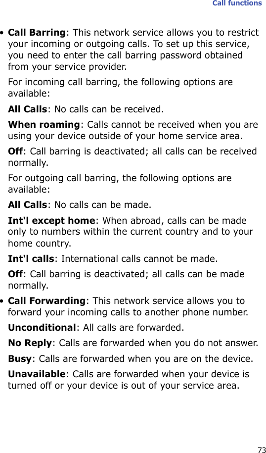 Call functions73•Call Barring: This network service allows you to restrict your incoming or outgoing calls. To set up this service, you need to enter the call barring password obtained from your service provider.For incoming call barring, the following options are available:All Calls: No calls can be received.When roaming: Calls cannot be received when you are using your device outside of your home service area.Off: Call barring is deactivated; all calls can be received normally.For outgoing call barring, the following options are available:All Calls: No calls can be made.Int&apos;l except home: When abroad, calls can be made only to numbers within the current country and to your home country.Int&apos;l calls: International calls cannot be made.Off: Call barring is deactivated; all calls can be made normally.•Call Forwarding: This network service allows you to forward your incoming calls to another phone number.Unconditional: All calls are forwarded.No Reply: Calls are forwarded when you do not answer.Busy: Calls are forwarded when you are on the device.Unavailable: Calls are forwarded when your device is turned off or your device is out of your service area.
