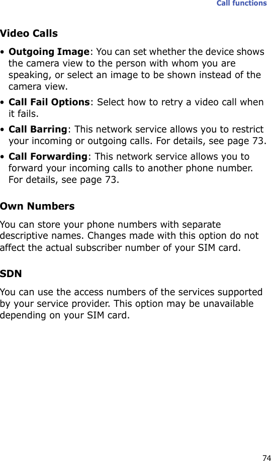 Call functions74Video Calls•Outgoing Image: You can set whether the device shows the camera view to the person with whom you are speaking, or select an image to be shown instead of the camera view.•Call Fail Options: Select how to retry a video call when it fails.•Call Barring: This network service allows you to restrict your incoming or outgoing calls. For details, see page 73.•Call Forwarding: This network service allows you to forward your incoming calls to another phone number. For details, see page 73.Own NumbersYou can store your phone numbers with separate descriptive names. Changes made with this option do not affect the actual subscriber number of your SIM card.SDNYou can use the access numbers of the services supported by your service provider. This option may be unavailable depending on your SIM card.