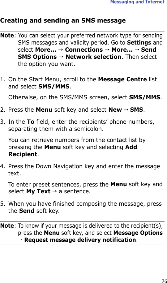 Messaging and Internet76Creating and sending an SMS messageNote: You can select your preferred network type for sending SMS messages and validity period. Go to Settings and select More... → Connections → More... → Send SMS Options → Network selection. Then select the option you want.1. On the Start Menu, scroll to the Message Centre list and select SMS/MMS. Otherwise, on the SMS/MMS screen, select SMS/MMS.2. Press the Menu soft key and select New → SMS.3. In the To field, enter the recipients’ phone numbers, separating them with a semicolon. You can retrieve numbers from the contact list by pressing the Menu soft key and selecting Add Recipient.4. Press the Down Navigation key and enter the message text.To enter preset sentences, press the Menu soft key and select My Text → a sentence.5. When you have finished composing the message, press the Send soft key.Note: To know if your message is delivered to the recipient(s), press the Menu soft key, and select Message Options → Request message delivery notification.