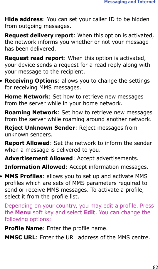Messaging and Internet82Hide address: You can set your caller ID to be hidden from outgoing messages.Request delivery report: When this option is activated, the network informs you whether or not your message has been delivered.Request read report: When this option is activated, your device sends a request for a read reply along with your message to the recipient.•Receiving Options: allows you to change the settings for receiving MMS messages.Home Network: Set how to retrieve new messages from the server while in your home network.Roaming Network: Set how to retrieve new messages from the server while roaming around another network.Reject Unknown Sender: Reject messages from unknown senders.Report Allowed: Set the network to inform the sender when a message is delivered to you.Advertisement Allowed: Accept advertisements.Information Allowed: Accept information messages.•MMS Profiles: allows you to set up and activate MMS profiles which are sets of MMS parameters required to send or receive MMS messages. To activate a profile, select it from the profile list.Depending on your country, you may edit a profile. Press the Menu soft key and select Edit. You can change the following options:Profile Name: Enter the profile name.MMSC URL: Enter the URL address of the MMS centre.