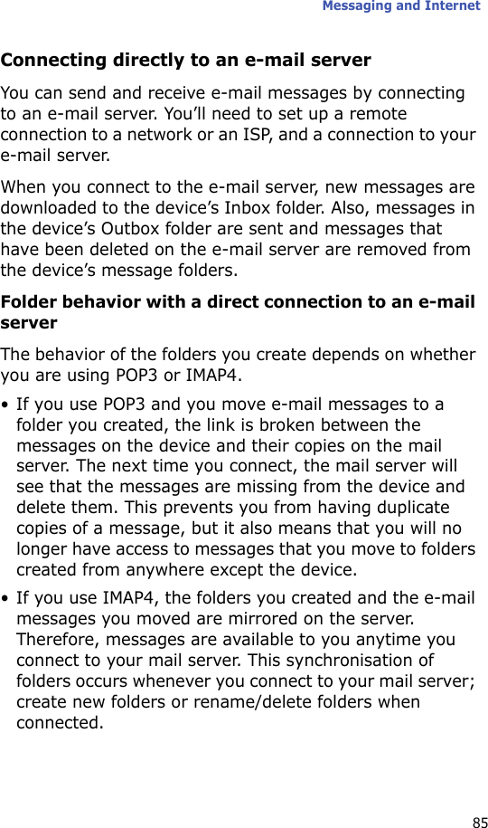 Messaging and Internet85Connecting directly to an e-mail serverYou can send and receive e-mail messages by connecting to an e-mail server. You’ll need to set up a remote connection to a network or an ISP, and a connection to your e-mail server.When you connect to the e-mail server, new messages are downloaded to the device’s Inbox folder. Also, messages in the device’s Outbox folder are sent and messages that have been deleted on the e-mail server are removed from the device’s message folders. Folder behavior with a direct connection to an e-mail serverThe behavior of the folders you create depends on whether you are using POP3 or IMAP4.• If you use POP3 and you move e-mail messages to a folder you created, the link is broken between the messages on the device and their copies on the mail server. The next time you connect, the mail server will see that the messages are missing from the device and delete them. This prevents you from having duplicate copies of a message, but it also means that you will no longer have access to messages that you move to folders created from anywhere except the device.• If you use IMAP4, the folders you created and the e-mail messages you moved are mirrored on the server. Therefore, messages are available to you anytime you connect to your mail server. This synchronisation of folders occurs whenever you connect to your mail server; create new folders or rename/delete folders when connected.