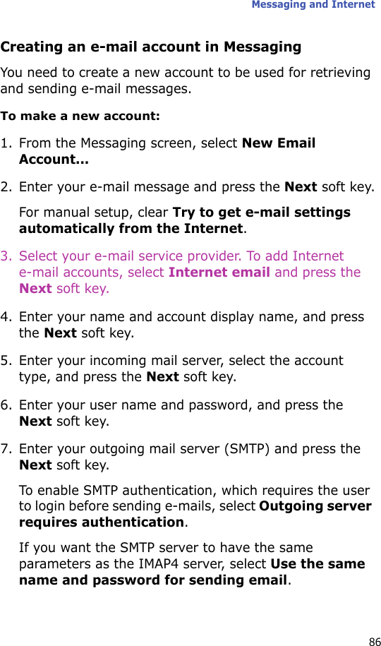 Messaging and Internet86Creating an e-mail account in MessagingYou need to create a new account to be used for retrieving and sending e-mail messages.To make a new account:1. From the Messaging screen, select New Email Account...2. Enter your e-mail message and press the Next soft key.For manual setup, clear Try to get e-mail settings automatically from the Internet.3. Select your e-mail service provider. To add Internet e-mail accounts, select Internet email and press the Next soft key.4. Enter your name and account display name, and press the Next soft key.5. Enter your incoming mail server, select the account type, and press the Next soft key.6. Enter your user name and password, and press the Next soft key.7. Enter your outgoing mail server (SMTP) and press the Next soft key.To enable SMTP authentication, which requires the user to login before sending e-mails, select Outgoing server requires authentication.If you want the SMTP server to have the same parameters as the IMAP4 server, select Use the same name and password for sending email.