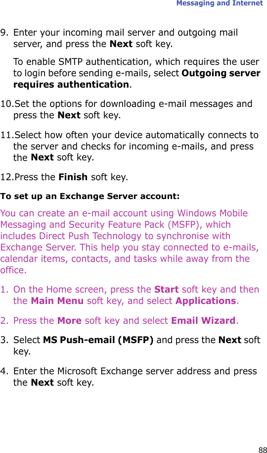 Messaging and Internet889. Enter your incoming mail server and outgoing mail server, and press the Next soft key.To enable SMTP authentication, which requires the user to login before sending e-mails, select Outgoing server requires authentication.10.Set the options for downloading e-mail messages and press the Next soft key.11.Select how often your device automatically connects to the server and checks for incoming e-mails, and press the Next soft key.12.Press the Finish soft key.To set up an Exchange Server account:You can create an e-mail account using Windows Mobile Messaging and Security Feature Pack (MSFP), which includes Direct Push Technology to synchronise with Exchange Server. This help you stay connected to e-mails, calendar items, contacts, and tasks while away from the office.1. On the Home screen, press the Start soft key and then the Main Menu soft key, and select Applications.2. Press the More soft key and select Email Wizard.3. Select MS Push-email (MSFP) and press the Next soft key.4. Enter the Microsoft Exchange server address and press the Next soft key.