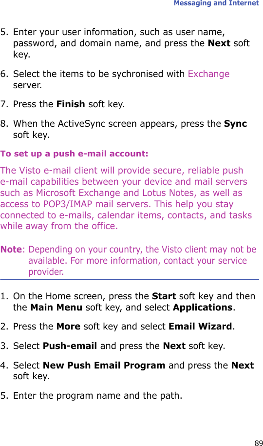 Messaging and Internet895. Enter your user information, such as user name, password, and domain name, and press the Next soft key.6. Select the items to be sychronised with Exchange server.7. Press the Finish soft key.8. When the ActiveSync screen appears, press the Sync soft key.To set up a push e-mail account:The Visto e-mail client will provide secure, reliable push e-mail capabilities between your device and mail servers such as Microsoft Exchange and Lotus Notes, as well as access to POP3/IMAP mail servers. This help you stay connected to e-mails, calendar items, contacts, and tasks while away from the office.Note: Depending on your country, the Visto client may not be available. For more information, contact your service provider.1. On the Home screen, press the Start soft key and then the Main Menu soft key, and select Applications.2. Press the More soft key and select Email Wizard.3. Select Push-email and press the Next soft key.4. Select New Push Email Program and press the Next soft key.5. Enter the program name and the path.