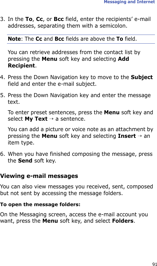 Messaging and Internet913. In the To, Cc, or Bcc field, enter the recipients’ e-mail addresses, separating them with a semicolon.Note: The Cc and Bcc fields are above the To field.You can retrieve addresses from the contact list by pressing the Menu soft key and selecting Add Recipient.4. Press the Down Navigation key to move to the Subject field and enter the e-mail subject.5. Press the Down Navigation key and enter the message text.To enter preset sentences, press the Menu soft key and select My Text → a sentence.You can add a picture or voice note as an attachment by pressing the Menu soft key and selecting Insert → an item type.6. When you have finished composing the message, press the Send soft key.Viewing e-mail messagesYou can also view messages you received, sent, composed but not sent by accessing the message folders.To open the message folders:On the Messaging screen, access the e-mail account you want, press the Menu soft key, and select Folders.