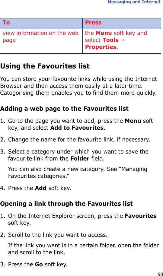 Messaging and Internet98Using the Favourites listYou can store your favourite links while using the Internet Browser and then access them easily at a later time. Categorising them enables you to find them more quickly.Adding a web page to the Favourites list1. Go to the page you want to add, press the Menu soft key, and select Add to Favourites.2. Change the name for the favourite link, if necessary.3. Select a category under which you want to save the favourite link from the Folder field.You can also create a new category. See “Managing Favourites categories.”4. Press the Add soft key.Opening a link through the Favourites list1. On the Internet Explorer screen, press the Favourites soft key.2. Scroll to the link you want to access.If the link you want is in a certain folder, open the folder and scroll to the link.3. Press the Go soft key.view information on the web pagethe Menu soft key and select Tools → Properties.To Press