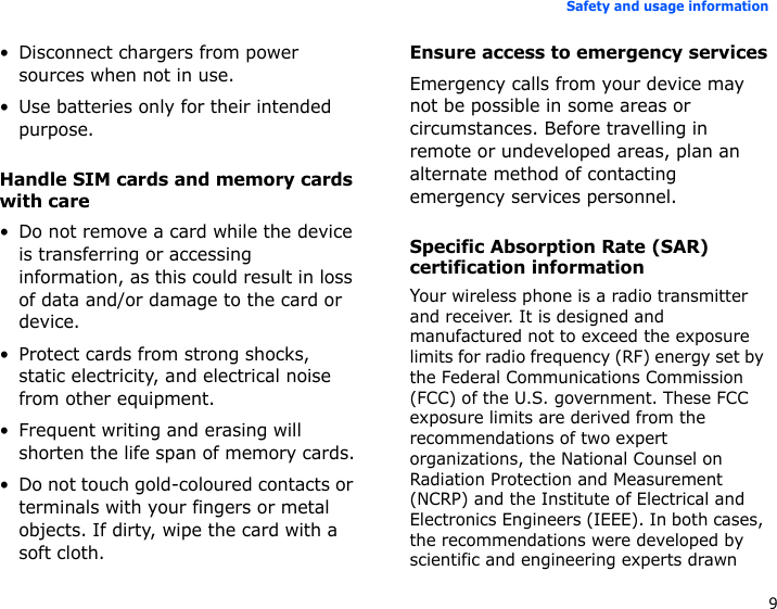 9Safety and usage information• Disconnect chargers from power sources when not in use.• Use batteries only for their intended purpose.Handle SIM cards and memory cards with care• Do not remove a card while the device is transferring or accessing information, as this could result in loss of data and/or damage to the card or device.• Protect cards from strong shocks, static electricity, and electrical noise from other equipment.• Frequent writing and erasing will shorten the life span of memory cards.• Do not touch gold-coloured contacts or terminals with your fingers or metal objects. If dirty, wipe the card with a soft cloth.Ensure access to emergency servicesEmergency calls from your device may not be possible in some areas or circumstances. Before travelling in remote or undeveloped areas, plan an alternate method of contacting emergency services personnel.Specific Absorption Rate (SAR) certification informationYour wireless phone is a radio transmitter and receiver. It is designed and manufactured not to exceed the exposure limits for radio frequency (RF) energy set by the Federal Communications Commission (FCC) of the U.S. government. These FCC exposure limits are derived from the recommendations of two expert organizations, the National Counsel on Radiation Protection and Measurement (NCRP) and the Institute of Electrical and Electronics Engineers (IEEE). In both cases, the recommendations were developed by scientific and engineering experts drawn 