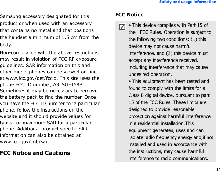 11Safety and usage informationSamsung accessory designated for this product or when used with an accessory that contains no metal and that positions the handset a minimum of 1.5 cm from the body.Non-compliance with the above restrictions may result in violation of FCC RF exposure guidelines. SAR information on this and other model phones can be viewed on-line at www.fcc.gov/oet/fccid. This site uses the phone FCC ID number, A3LSGHI688. Sometimes it may be necessary to remove the battery pack to find the number. Once you have the FCC ID number for a particular phone, follow the instructions on the website and it should provide values for typical or maximum SAR for a particular phone. Additional product specific SAR information can also be obtained at www.fcc.gov/cgb/sar.FCC Notice and CautionsFCC Notice• This device complies with Part 15 of the   FCC Rules. Operation is subject to the following two conditions: (1) this device may not cause harmful interference, and (2) this device must accept any interference received, including interference that may cause undesired operation.• This equipment has been tested and found to comply with the limits for a Class B digital device, pursuant to part 15 of the FCC Rules. These limits are designed to provide reasonable protection against harmful interference in a residential installation.This equipment generates, uses and can radiate radio frequency energy and,if not installed and used in accordance with the instructions, may cause harmful interference to radio communications.