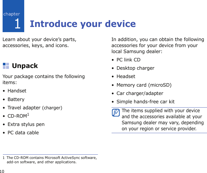 101Introduce your deviceLearn about your device’s parts, accessories, keys, and icons.UnpackYour package contains the following items:•Handset• Battery• Travel adapter (charger)•CD-ROM1• Extra stylus pen• PC data cableIn addition, you can obtain the following accessories for your device from your local Samsung dealer:•PC link CD• Desktop charger• Headset• Memory card (microSD)• Car charger/adapter• Simple hands-free car kit1  The CD-ROM contains Microsoft ActiveSync software, add-on software, and other applications.The items supplied with your device and the accessories available at your Samsung dealer may vary, depending on your region or service provider.