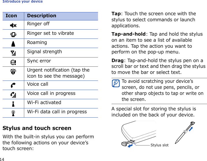 Introduce your device14Stylus and touch screenWith the built-in stylus you can perform the following actions on your device’s touch screen:Tap: Touch the screen once with the stylus to select commands or launch applications.Tap-and-hold: Tap and hold the stylus on an item to see a list of available actions. Tap the action you want to perform on the pop-up menu.Drag: Tap-and-hold the stylus pen on a scroll bar or text and then drag the stylus to move the bar or select text.A special slot for storing the stylus is included on the back of your device. Ringer offRinger set to vibrateRoamingSignal strengthSync errorUrgent notification (tap the icon to see the message)Voice callVoice call in progressWi-Fi activatedWi-Fi data call in progressIcon DescriptionTo avoid scratching your device’s screen, do not use pens, pencils, or other sharp objects to tap or write on the screen.Stylus slot