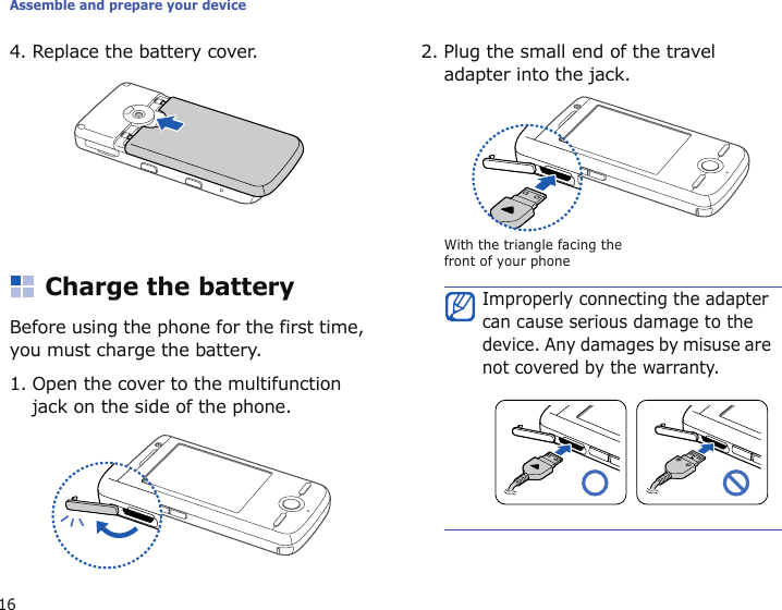Assemble and prepare your device164. Replace the battery cover. Charge the batteryBefore using the phone for the first time, you must charge the battery.1. Open the cover to the multifunction jack on the side of the phone.2. Plug the small end of the travel adapter into the jack.Improperly connecting the adapter can cause serious damage to the device. Any damages by misuse are not covered by the warranty.With the triangle facing the front of your phone