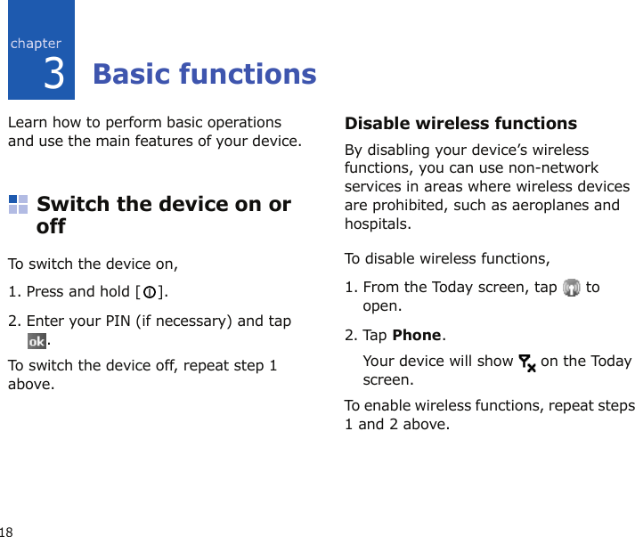 183Basic functionsLearn how to perform basic operations and use the main features of your device.Switch the device on or offTo switch the device on,1. Press and hold [ ].2. Enter your PIN (if necessary) and tap .To switch the device off, repeat step 1 above.Disable wireless functionsBy disabling your device’s wireless functions, you can use non-network services in areas where wireless devices are prohibited, such as aeroplanes and hospitals.To disable wireless functions, 1. From the Today screen, tap   to open.2. Tap Phone.Your device will show   on the Today screen.To enable wireless functions, repeat steps 1 and 2 above.