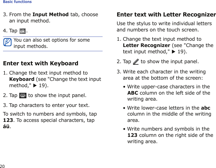 Basic functions203. From the Input Method tab, choose an input method.4. Tap .Enter text with Keyboard1. Change the text input method to Keyboard (see &quot;Change the text input method,&quot; X 19).2. Tap   to show the input panel.3. Tap characters to enter your text.To switch to numbers and symbols, tap 123. To access special characters, tap áü. Enter text with Letter RecognizerUse the stylus to write individual letters and numbers on the touch screen.1. Change the text input method to Letter Recognizer (see &quot;Change the text input method,&quot; X 19).2. Tap   to show the input panel.3. Write each character in the writing area at the bottom of the screen:• Write upper-case characters in the ABC column on the left side of the writing area.• Write lower-case letters in the abc column in the middle of the writing area.• Write numbers and symbols in the 123 column on the right side of the writing area.You can also set options for some input methods.