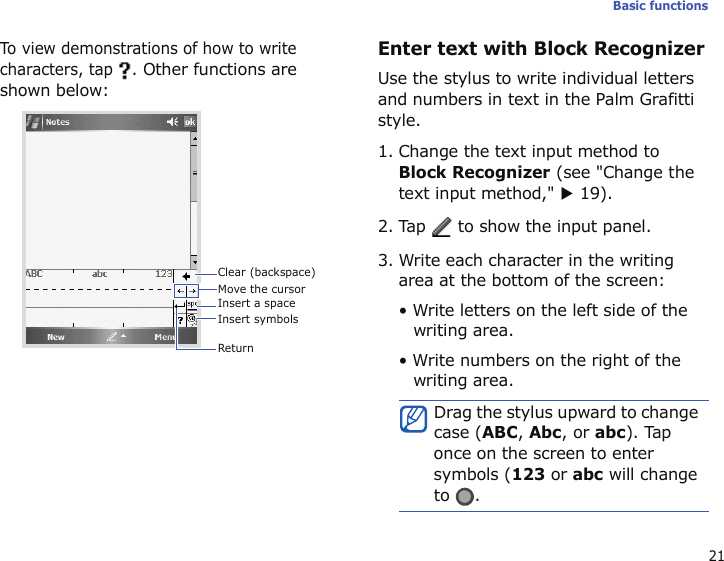 21Basic functionsTo view demonstrations of how to write characters, tap . Other functions are shown below:Enter text with Block RecognizerUse the stylus to write individual letters and numbers in text in the Palm Grafitti style. 1. Change the text input method to Block Recognizer (see &quot;Change the text input method,&quot; X 19).2. Tap   to show the input panel.3. Write each character in the writing area at the bottom of the screen:• Write letters on the left side of the writing area.• Write numbers on the right of the writing area.Clear (backspace)Insert symbolsReturnMove the cursorInsert a spaceDrag the stylus upward to change case (ABC, Abc, or abc). Tap once on the screen to enter symbols (123 or abc will change to .