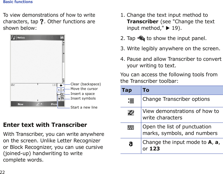 Basic functions22To view demonstrations of how to write characters, tap . Other functions are shown below:Enter text with TranscriberWith Transcriber, you can write anywhere on the screen. Unlike Letter Recognizer or Block Recognizer, you can use cursive (joined-up) handwriting to write complete words.1. Change the text input method to Transcriber (see &quot;Change the text input method,&quot; X 19).2. Tap   to show the input panel.3. Write legibly anywhere on the screen.4. Pause and allow Transcriber to convert your writing to text.You can access the following tools from the Transcriber toolbar:Clear (backspace)Move the cursorInsert a spaceInsert symbolsStart a new lineTap ToChange Transcriber optionsView demonstrations of how to write charactersOpen the list of punctuation marks, symbols, and numbersChange the input mode to A, a, or 123