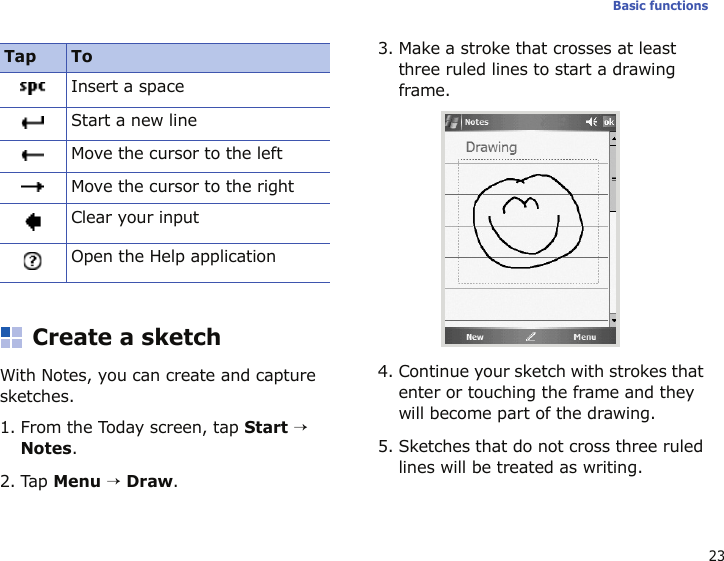 23Basic functionsCreate a sketchWith Notes, you can create and capture sketches.1. From the Today screen, tap Start → Notes. 2. Tap Menu → Draw.3. Make a stroke that crosses at least three ruled lines to start a drawing frame.4. Continue your sketch with strokes that enter or touching the frame and they will become part of the drawing.5. Sketches that do not cross three ruled lines will be treated as writing.Insert a spaceStart a new lineMove the cursor to the leftMove the cursor to the rightClear your inputOpen the Help applicationTap To