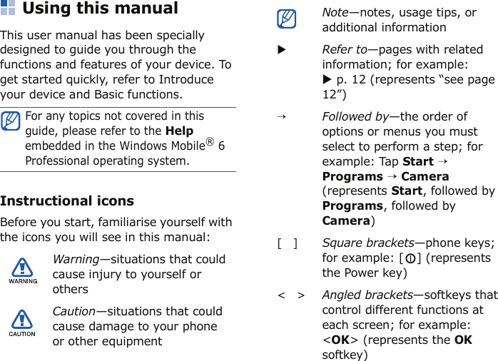 Using this manualThis user manual has been specially designed to guide you through the functions and features of your device. To get started quickly, refer to Introduce your device and Basic functions.Instructional iconsBefore you start, familiarise yourself with the icons you will see in this manual:For any topics not covered in this guide, please refer to the Help embedded in the Windows Mobile® 6 Professional operating system.Warning—situations that could cause injury to yourself or othersCaution—situations that could cause damage to your phone or other equipmentNote—notes, usage tips, or additional informationXRefer to—pages with related information; for example: X p. 12 (represents “see page 12”)→Followed by—the order of options or menus you must select to perform a step; for example: Tap Start → Programs → Camera (represents Start, followed by Programs, followed by Camera)[   ]Square brackets—phone keys; for example: [ ] (represents the Power key)&lt;   &gt;Angled brackets—softkeys thatcontrol different functions ateach screen; for example:&lt;OK&gt; (represents the OKsoftkey)