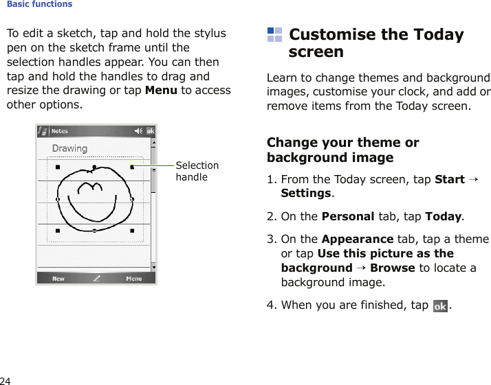 Basic functions24To edit a sketch, tap and hold the stylus pen on the sketch frame until the selection handles appear. You can then tap and hold the handles to drag and resize the drawing or tap Menu to access other options.Customise the Today screenLearn to change themes and background images, customise your clock, and add or remove items from the Today screen.Change your theme or background image1. From the Today screen, tap Start → Settings.2. On the Personal tab, tap Today.3. On the Appearance tab, tap a theme or tap Use this picture as the background → Browse to locate a background image.4. When you are finished, tap  .Selection handle