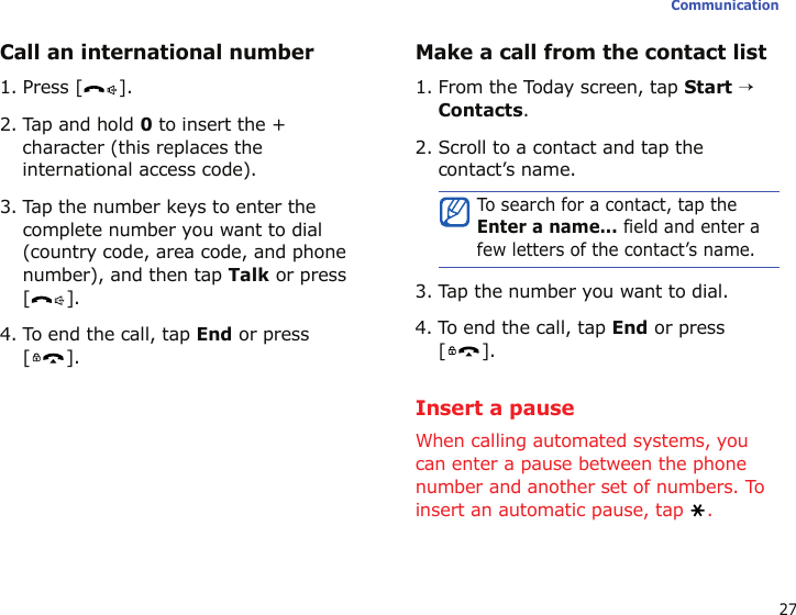 27CommunicationCall an international number1. Press [ ].2. Tap and hold 0 to insert the + character (this replaces the international access code).3. Tap the number keys to enter the complete number you want to dial (country code, area code, and phone number), and then tap Talk or press [].4. To end the call, tap End or press [].Make a call from the contact list1. From the Today screen, tap Start → Contacts.2. Scroll to a contact and tap the contact’s name.3. Tap the number you want to dial.4. To end the call, tap End or press [].Insert a pauseWhen calling automated systems, you can enter a pause between the phone number and another set of numbers. To insert an automatic pause, tap  .To search for a contact, tap the Enter a name... field and enter a few letters of the contact’s name.